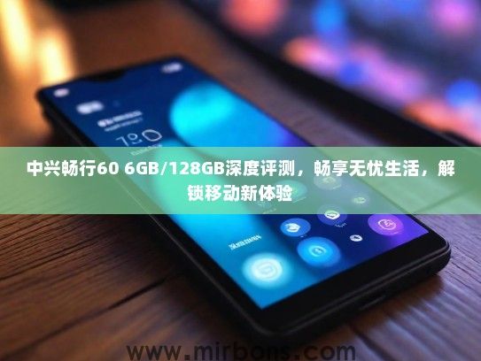 中兴畅行60 6GB/128GB深度评测，畅享无忧生活，解锁移动新体验