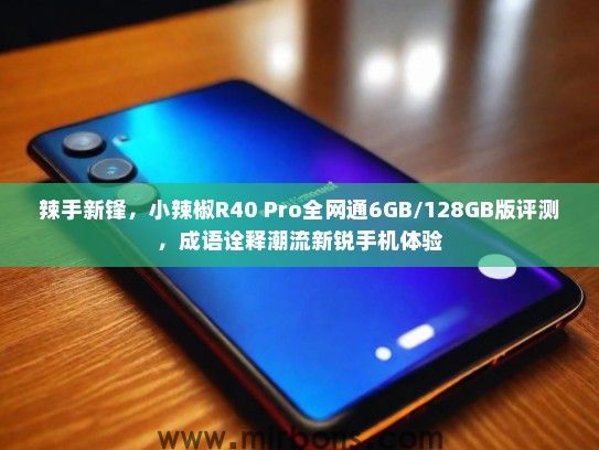 辣手新锋，小辣椒R40 Pro全网通6GB/128GB版评测，成语诠释潮流新锐手机体验