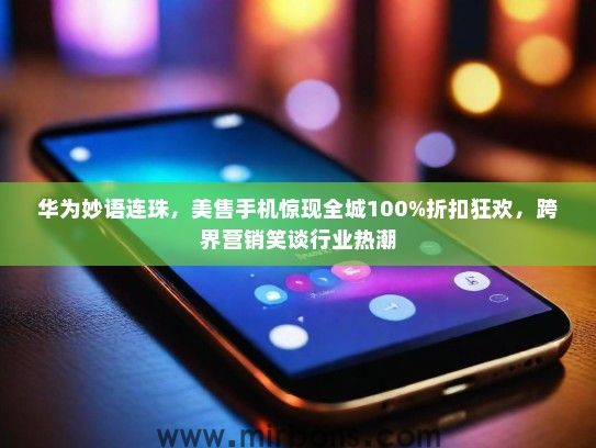 华为妙语连珠，美售手机惊现全城100%折扣狂欢，跨界营销笑谈行业热潮