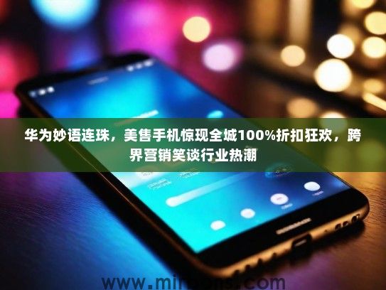 华为妙语连珠，美售手机惊现全城100%折扣狂欢，跨界营销笑谈行业热潮