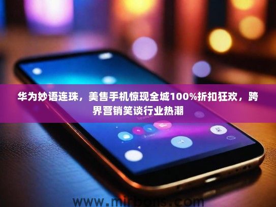 华为妙语连珠，美售手机惊现全城100%折扣狂欢，跨界营销笑谈行业热潮
