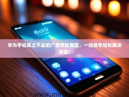 华为手机挥之不去的广告烦扰难题，一招绝学轻松解决烦恼！