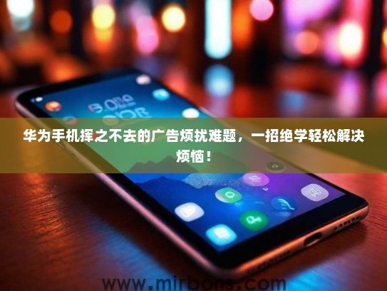 华为手机挥之不去的广告烦扰难题，一招绝学轻松解决烦恼！