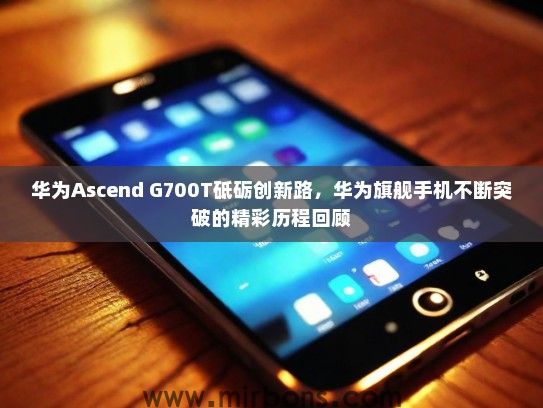 华为Ascend G700T砥砺创新路，华为旗舰手机不断突破的精彩历程回顾