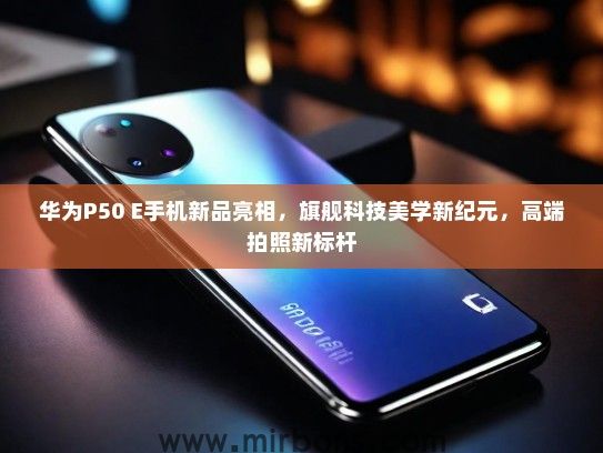 华为P50 E手机新品亮相，旗舰科技美学新纪元，高端拍照新标杆