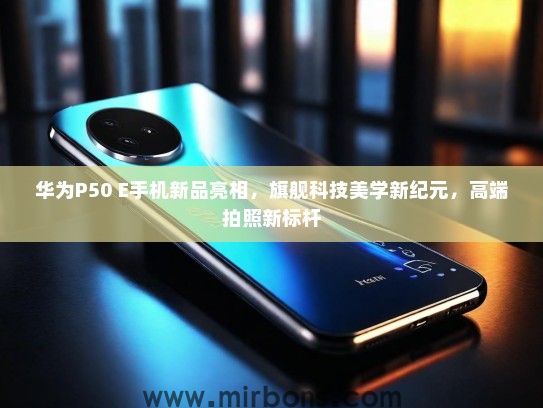 华为P50 E手机新品亮相，旗舰科技美学新纪元，高端拍照新标杆