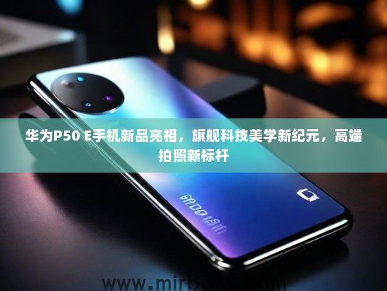华为P50 E手机新品亮相，旗舰科技美学新纪元，高端拍照新标杆