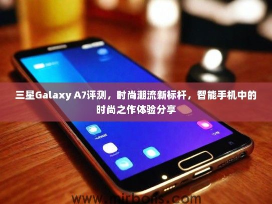 三星Galaxy A7评测，时尚潮流新标杆，智能手机中的时尚之作体验分享