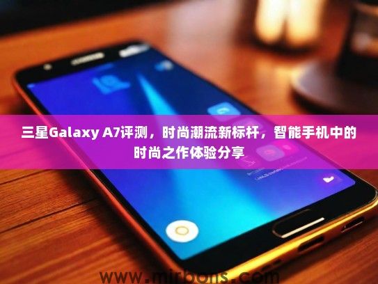 三星Galaxy A7评测，时尚潮流新标杆，智能手机中的时尚之作体验分享