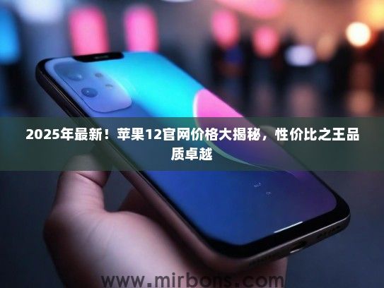 2025年最新！苹果12官网价格大揭秘，性价比之王品质卓越