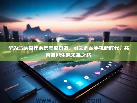华为鸿蒙操作系统震撼首发，引领鸿蒙手机新时代，共创智能生态未来之路