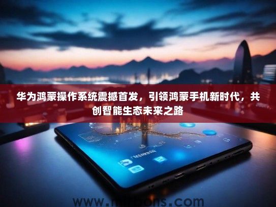 华为鸿蒙操作系统震撼首发，引领鸿蒙手机新时代，共创智能生态未来之路