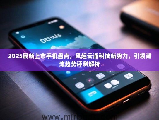 2025最新上市手机盘点，风起云涌科技新势力，引领潮流趋势评测解析