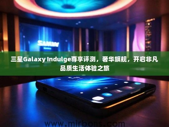 三星Galaxy Indulge尊享评测，奢华旗舰，开启非凡品质生活体验之旅