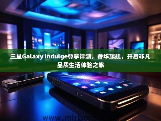 三星Galaxy Indulge尊享评测，奢华旗舰，开启非凡品质生活体验之旅