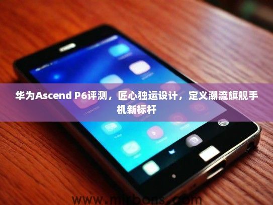 华为Ascend P6评测，匠心独运设计，定义潮流旗舰手机新标杆