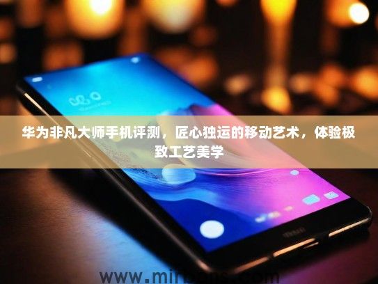 华为非凡大师手机评测，匠心独运的移动艺术，体验极致工艺美学