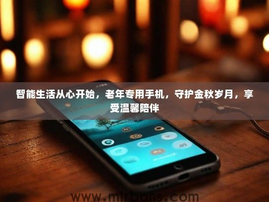 智能生活从心开始，老年专用手机，守护金秋岁月，享受温馨陪伴