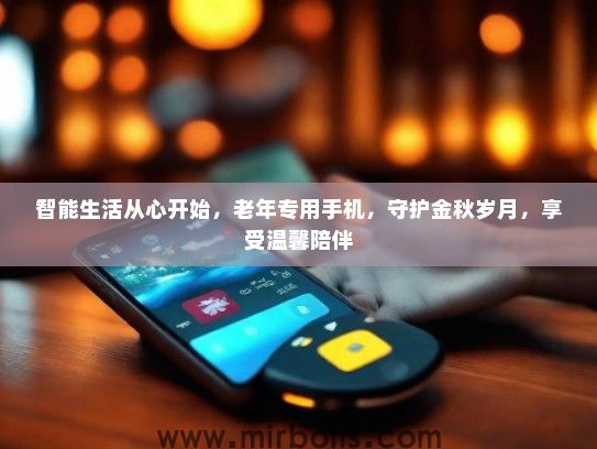 智能生活从心开始，老年专用手机，守护金秋岁月，享受温馨陪伴