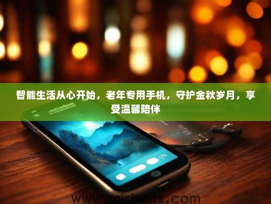智能生活从心开始，老年专用手机，守护金秋岁月，享受温馨陪伴