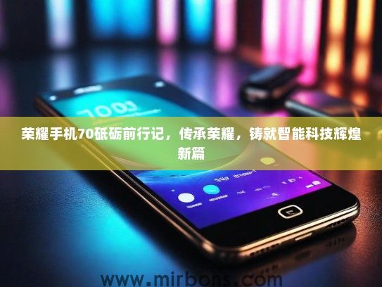 荣耀手机70砥砺前行记，传承荣耀，铸就智能科技辉煌新篇