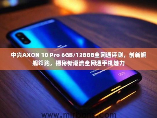 中兴AXON 10 Pro 6GB/128GB全网通评测，创新旗舰领跑，揭秘新潮流全网通手机魅力
