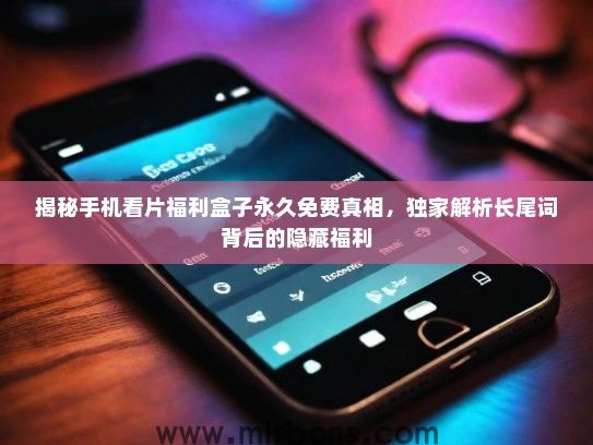 揭秘手机看片福利盒子永久免费真相,独家解析长尾词背后的隐藏福利 揭秘手机看片福利盒子永久免费真相,独家解析长尾词背后的隐藏福利