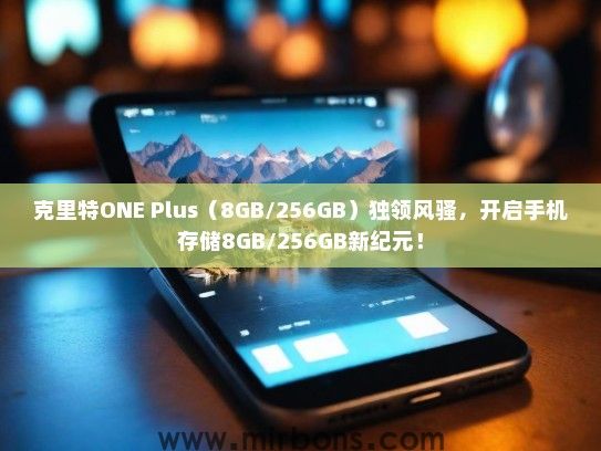 克里特ONE Plus（8GB/256GB）独领风骚，开启手机存储8GB/256GB新纪元！