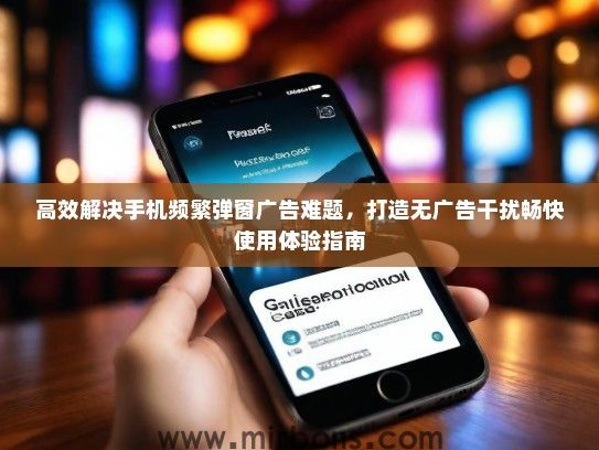 高效解决手机频繁弹窗广告难题，打造无广告干扰畅快使用体验指南