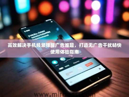 高效解决手机频繁弹窗广告难题，打造无广告干扰畅快使用体验指南
