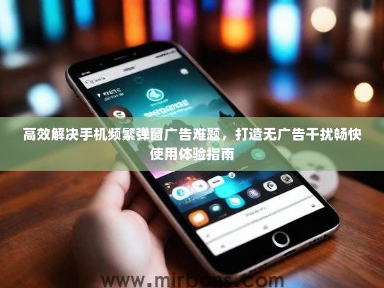 高效解决手机频繁弹窗广告难题，打造无广告干扰畅快使用体验指南