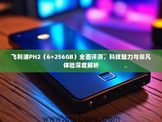 飞利浦PH2（6+256GB）全面评测，科技魅力与非凡体验深度解析
