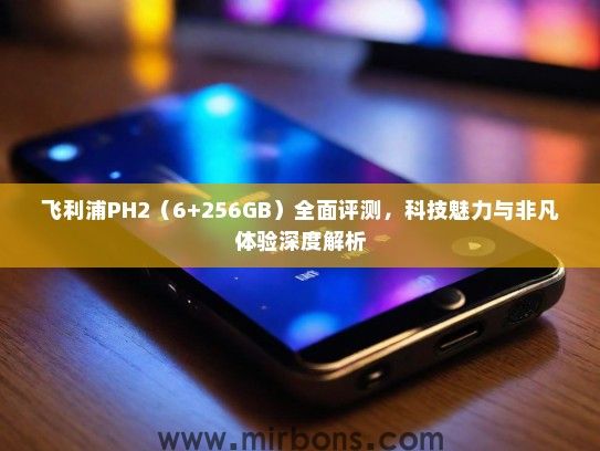 飞利浦PH2（6+256GB）全面评测，科技魅力与非凡体验深度解析