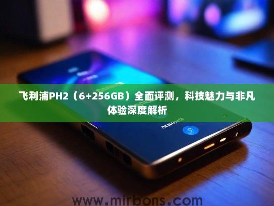 飞利浦PH2（6+256GB）全面评测，科技魅力与非凡体验深度解析