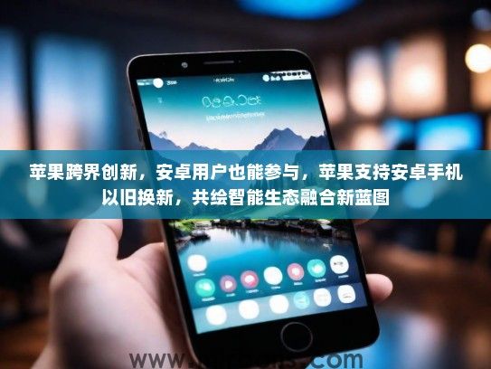 苹果跨界创新，安卓用户也能参与，苹果支持安卓手机以旧换新，共绘智能生态融合新蓝图