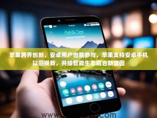 苹果跨界创新，安卓用户也能参与，苹果支持安卓手机以旧换新，共绘智能生态融合新蓝图