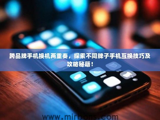 跨品牌手机换机两重奏，探索不同牌子手机互换技巧及攻略秘籍！