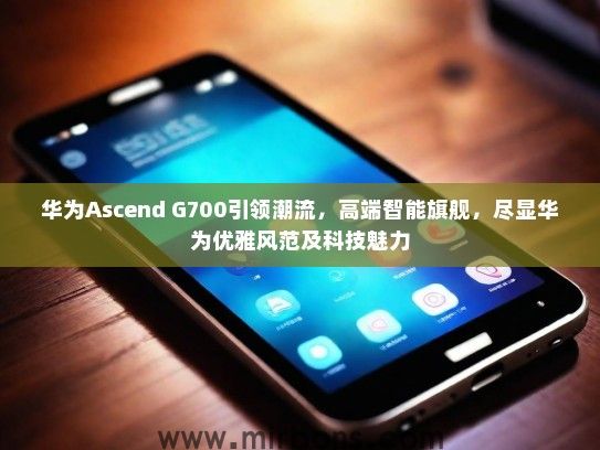 华为Ascend G700引领潮流，高端智能旗舰，尽显华为优雅风范及科技魅力