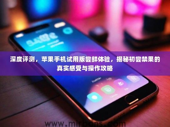 深度评测，苹果手机试用版尝鲜体验，揭秘初尝禁果的真实感受与操作攻略