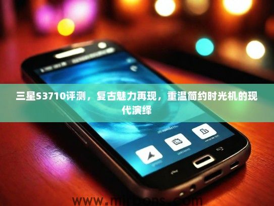 三星S3710评测,复古魅力再现,重温简约时光机的现代演绎 三星S3710评测,复古魅力再现,重温简约时光机的现代演绎