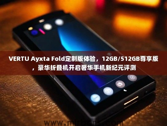 VERTU Ayxta Fold定制版体验，12GB/512GB尊享版，豪华折叠机开启奢华手机新纪元评测