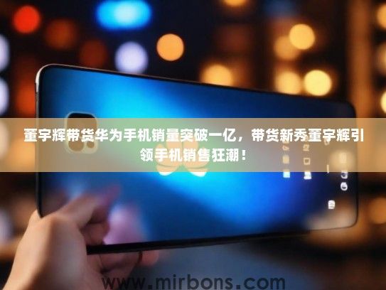 董宇辉带货华为手机销量突破一亿，带货新秀董宇辉引领手机销售狂潮！