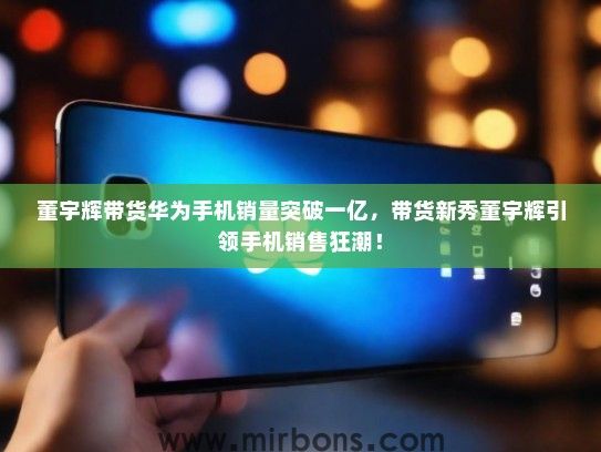 董宇辉带货华为手机销量突破一亿，带货新秀董宇辉引领手机销售狂潮！