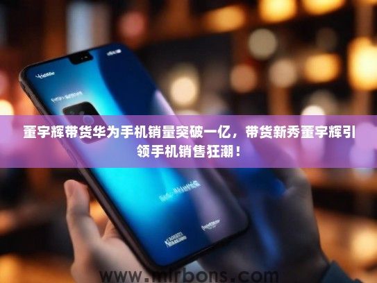 董宇辉带货华为手机销量突破一亿，带货新秀董宇辉引领手机销售狂潮！