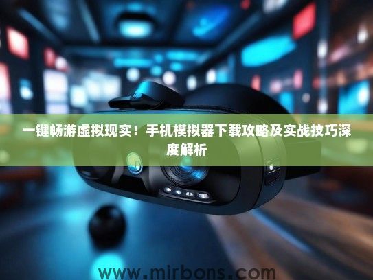 一键畅游虚拟现实！手机模拟器下载攻略及实战技巧深度解析