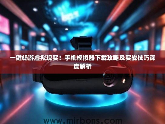 一键畅游虚拟现实！手机模拟器下载攻略及实战技巧深度解析