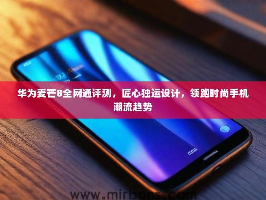 华为麦芒8全网通评测，匠心独运设计，领跑时尚手机潮流趋势