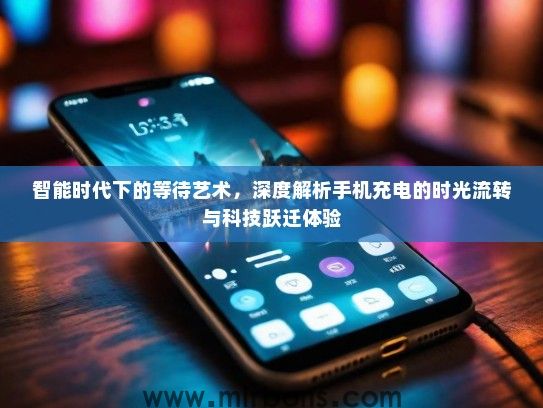 智能时代下的等待艺术，深度解析手机充电的时光流转与科技跃迁体验