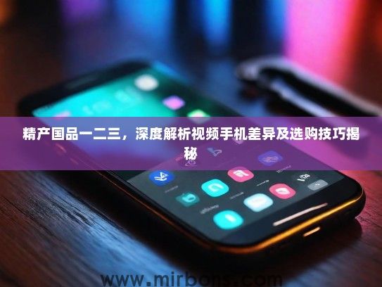 精产国品一二三，深度解析视频手机差异及选购技巧揭秘