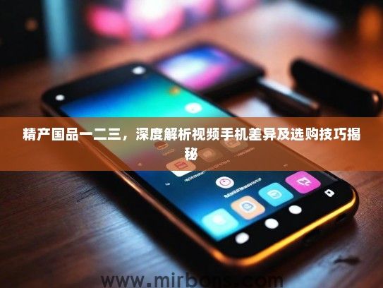 精产国品一二三，深度解析视频手机差异及选购技巧揭秘